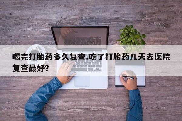 打胎药专门卖店米非司酮片哪个网站喝完打胎药多久复查.吃了打胎药几天去医院复查最好？