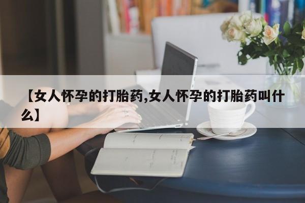 打胎药专门卖店米非司酮片哪个网站【女人怀孕的打胎药,女人怀孕的打胎药叫什么】