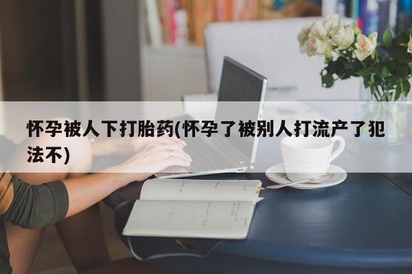 打胎药专门卖店米非司酮片哪个网站怀孕被人下打胎药(怀孕了被别人打流产了犯法不)