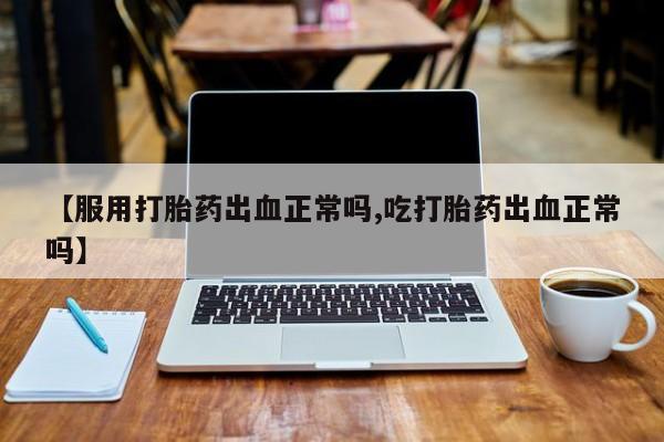 打胎药专门卖店米非司酮片哪个网站【服用打胎药出血正常吗,吃打胎药出血正常吗】