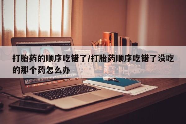 打胎药专门卖店米非司酮片哪个网站打胎药的顺序吃错了/打胎药顺序吃错了没吃的那个药怎么办
