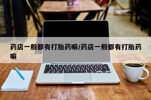 打胎药专门卖店米非司酮片哪个网站药店一般都有打胎药嘛/药店一般都有打胎药嘛