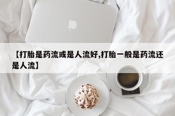 打胎药专门卖店米非司酮片哪个网站【打胎是药流或是人流好,打胎一般是药流还是人流】