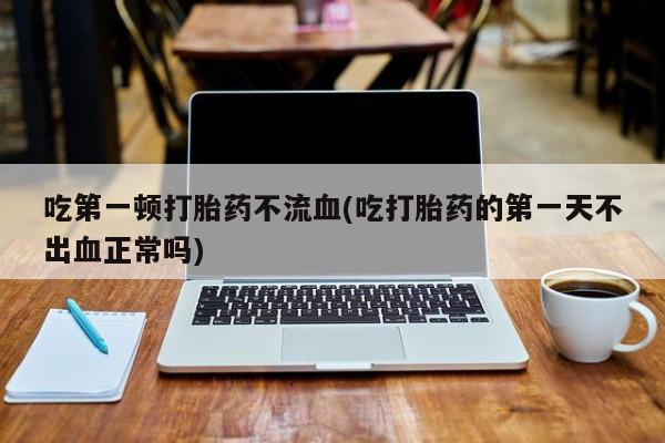 打胎药专门卖店米非司酮片哪个网站吃第一顿打胎药不流血(吃打胎药的第一天不出血正常吗)