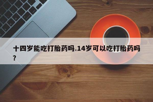 打胎药专门卖店米非司酮片哪个网站十四岁能吃打胎药吗.14岁可以吃打胎药吗？