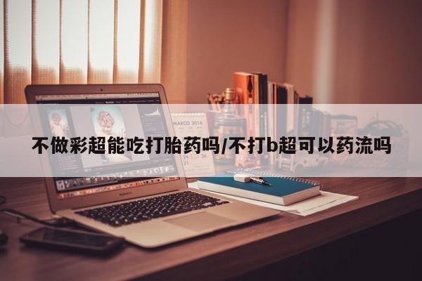 打胎药专门卖店米非司酮片哪个网站不做彩超能吃打胎药吗/不打b超可以药流吗