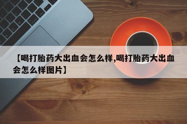 打胎药专门卖店米非司酮片哪个网站【喝打胎药大出血会怎么样,喝打胎药大出血会怎么样图片】