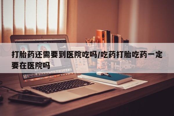 打胎药专门卖店米非司酮片哪个网站打胎药还需要到医院吃吗/吃药打胎吃药一定要在医院吗