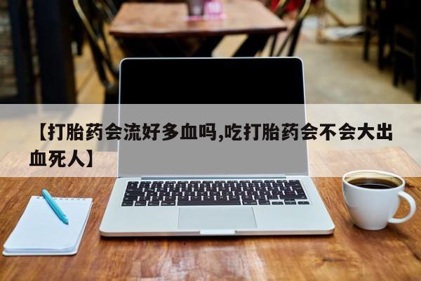 打胎药专门卖店米非司酮片哪个网站【打胎药会流好多血吗,吃打胎药会不会大出血死人】