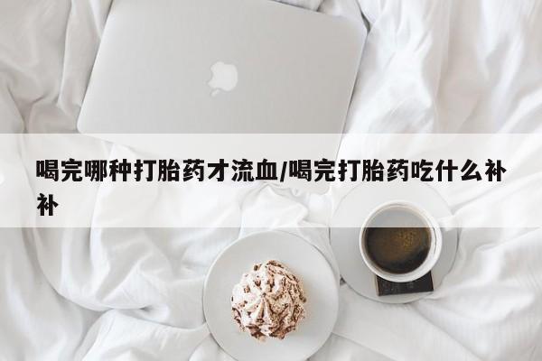打胎药专门卖店米非司酮片哪个网站喝完哪种打胎药才流血/喝完打胎药吃什么补补