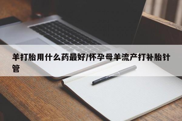 打胎药专门卖店米非司酮片哪个网站羊打胎用什么药最好/怀孕母羊流产打补胎针管