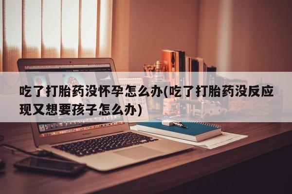打胎药专门卖店米非司酮片哪个网站吃了打胎药没怀孕怎么办(吃了打胎药没反应现又想要孩子怎么办)