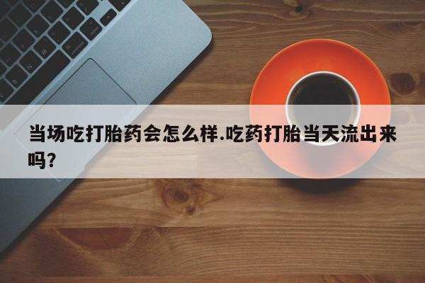 打胎药专门卖店米非司酮片哪个网站当场吃打胎药会怎么样.吃药打胎当天流出来吗？