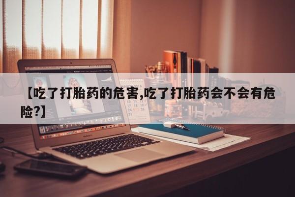 打胎药专门卖店米非司酮片哪个网站【吃了打胎药的危害,吃了打胎药会不会有危险?】