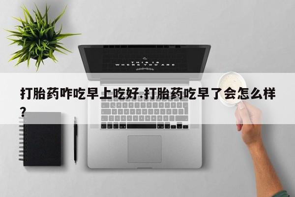 打胎药专门卖店米非司酮片哪个网站打胎药咋吃早上吃好.打胎药吃早了会怎么样？