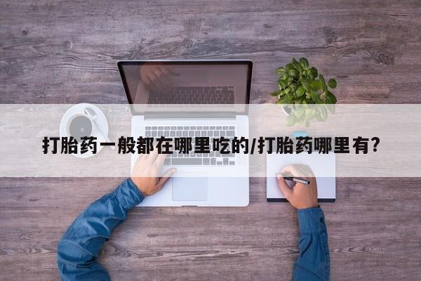 打胎药专门卖店米非司酮片哪个网站打胎药一般都在哪里吃的/打胎药哪里有?