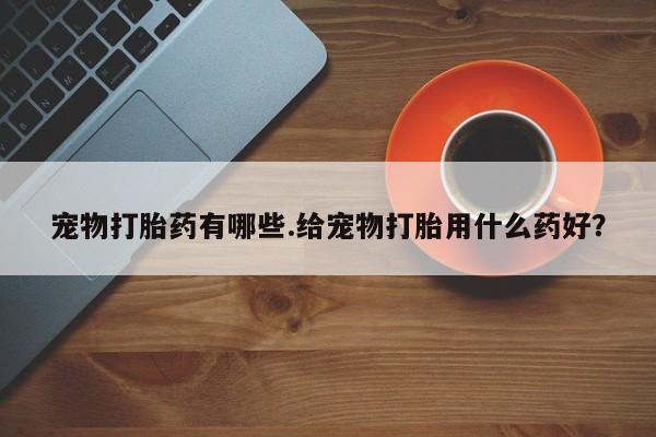 打胎药专门卖店米非司酮片哪个网站宠物打胎药有哪些.给宠物打胎用什么药好？