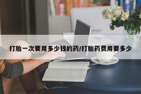 打胎药专门卖店米非司酮片哪个网站打胎一次要用多少钱的药/打胎药费用要多少