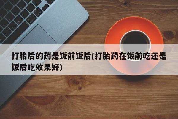 打胎药专门卖店米非司酮片哪个网站打胎后的药是饭前饭后(打胎药在饭前吃还是饭后吃效果好)