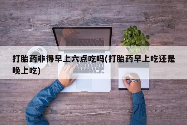 打胎药专门卖店米非司酮片哪个网站打胎药非得早上六点吃吗(打胎药早上吃还是晚上吃)
