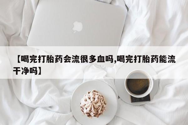 打胎药专门卖店米非司酮片哪个网站【喝完打胎药会流很多血吗,喝完打胎药能流干净吗】