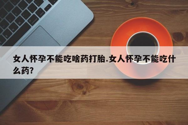 打胎药专门卖店米非司酮片哪个网站女人怀孕不能吃啥药打胎.女人怀孕不能吃什么药？