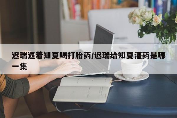 打胎药专门卖店米非司酮片哪个网站迟瑞逼着知夏喝打胎药/迟瑞给知夏灌药是哪一集