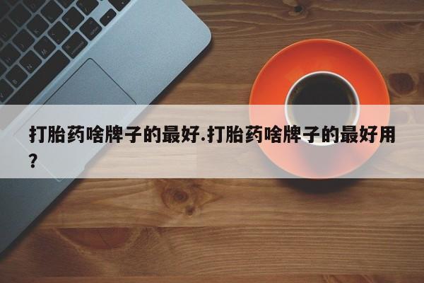 打胎药专门卖店米非司酮片哪个网站打胎药啥牌子的最好.打胎药啥牌子的最好用？