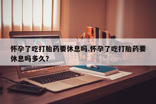 打胎药专门卖店米非司酮片哪个网站怀孕了吃打胎药要休息吗.怀孕了吃打胎药要休息吗多久？