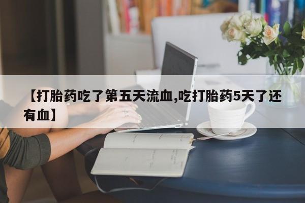 打胎药专门卖店米非司酮片哪个网站【打胎药吃了第五天流血,吃打胎药5天了还有血】