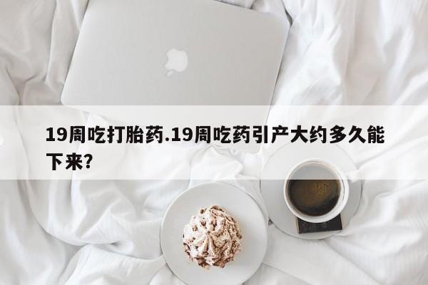 打胎药专门卖店米非司酮片哪个网站19周吃打胎药.19周吃药引产大约多久能下来？