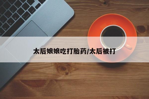 打胎药专门卖店米非司酮片哪个网站太后娘娘吃打胎药/太后被打