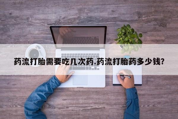 打胎药专门卖店米非司酮片哪个网站药流打胎需要吃几次药.药流打胎药多少钱？