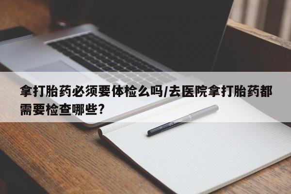 打胎药专门卖店米非司酮片哪个网站拿打胎药必须要体检么吗/去医院拿打胎药都需要检查哪些?