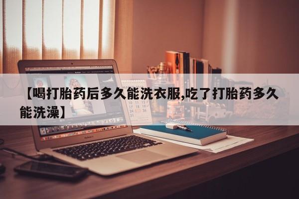 打胎药专门卖店米非司酮片哪个网站【喝打胎药后多久能洗衣服,吃了打胎药多久能洗澡】
