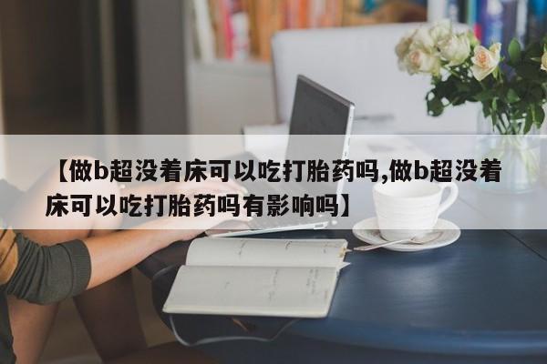 打胎药专门卖店米非司酮片哪个网站【做b超没着床可以吃打胎药吗,做b超没着床可以吃打胎药吗有影响吗】