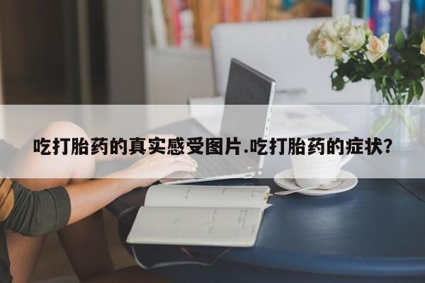 打胎药专门卖店米非司酮片哪个网站吃打胎药的真实感受图片.吃打胎药的症状？