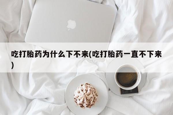 打胎药专门卖店米非司酮片哪个网站吃打胎药为什么下不来(吃打胎药一直不下来)