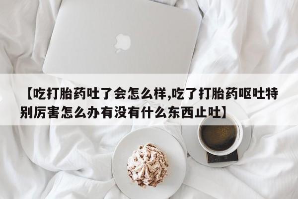 打胎药专门卖店米非司酮片哪个网站【吃打胎药吐了会怎么样,吃了打胎药呕吐特别厉害怎么办有没有什么东西止吐】