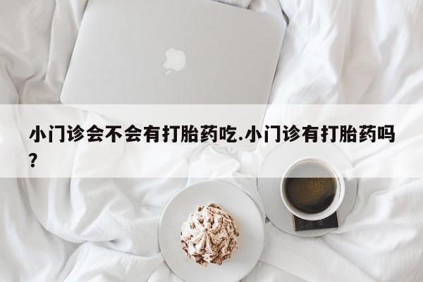 打胎药专门卖店米非司酮片哪个网站小门诊会不会有打胎药吃.小门诊有打胎药吗？