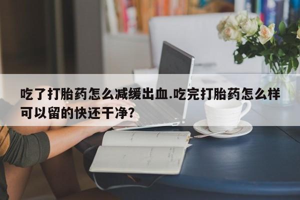 打胎药专门卖店米非司酮片哪个网站吃了打胎药怎么减缓出血.吃完打胎药怎么样可以留的快还干净？