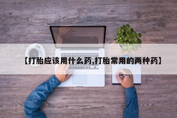打胎药专门卖店米非司酮片哪个网站【打胎应该用什么药,打胎常用的两种药】