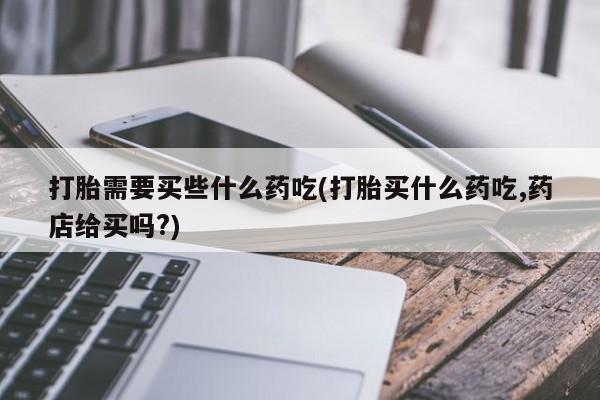 打胎药专门卖店米非司酮片哪个网站打胎需要买些什么药吃(打胎买什么药吃,药店给买吗?)