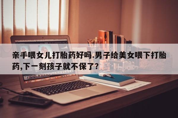 打胎药专门卖店米非司酮片哪个网站亲手喂女儿打胎药好吗.男子给美女喂下打胎药,下一刻孩子就不保了？