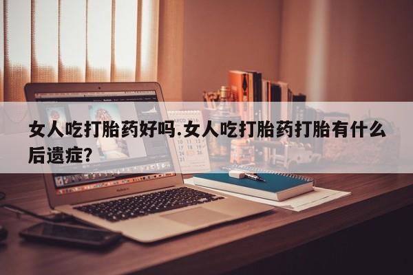 打胎药专门卖店米非司酮片哪个网站女人吃打胎药好吗.女人吃打胎药打胎有什么后遗症？