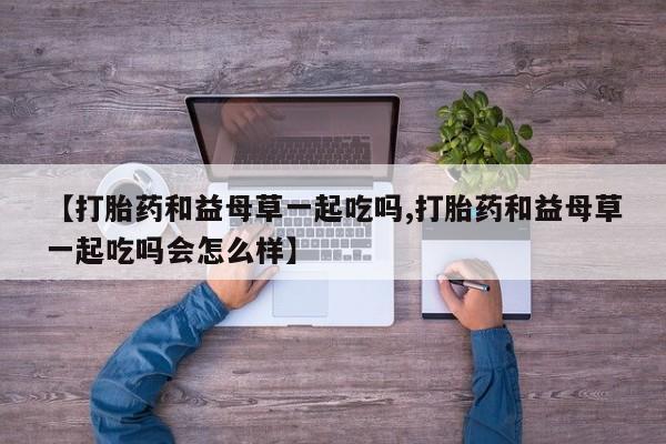打胎药专门卖店米非司酮片哪个网站【打胎药和益母草一起吃吗,打胎药和益母草一起吃吗会怎么样】