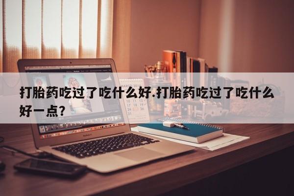 打胎药专门卖店米非司酮片哪个网站打胎药吃过了吃什么好.打胎药吃过了吃什么好一点?