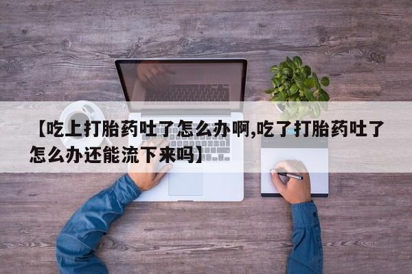 打胎药专门卖店米非司酮片哪个网站【吃上打胎药吐了怎么办啊,吃了打胎药吐了怎么办还能流下来吗】