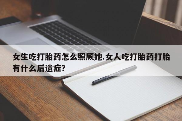 打胎药专门卖店米非司酮片哪个网站女生吃打胎药怎么照顾她.女人吃打胎药打胎有什么后遗症？