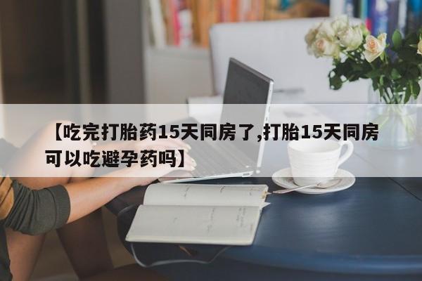 打胎药专门卖店米非司酮片哪个网站【吃完打胎药15天同房了,打胎15天同房可以吃避孕药吗】